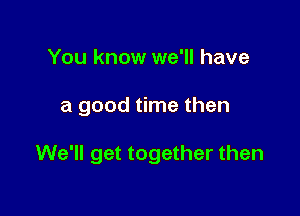 You know we'll have

a good time then

We'll get together then