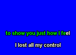 to show you just how I feel

I lost all my control