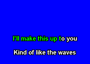 Pll make this up to you

Kind of like the waves