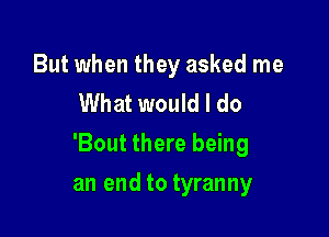 But when they asked me
What would I do

'Bout there being

an end to tyranny