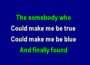 The somebody who

Could make me be true
Could make me be blue
And finally found