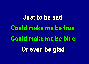 Just to be sad
Could make me be true
Could make me be blue

Or even be glad