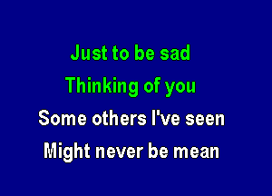 Just to be sad
Thinking of you

Some others I've seen
Might never be mean