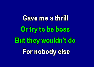 Gave me a thrill
Or try to be boss
But they wouldn't do

For nobody else