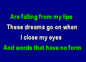 Are falling from my lips
These dreams 90 on when

I close my eyes

And words that have no form
