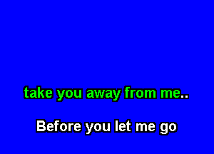 take you away from me..

Before you let me go