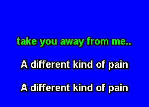 take you away from me..

A different kind of pain

A different kind of pain