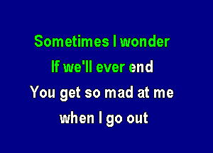 Sometimes I wonder
If we'll ever end

You get so mad at me

when I go out