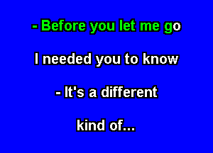 - Before you let me go

I needed you to know
- It's a different

kind of...