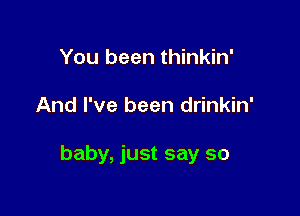 You been thinkin'

And I've been drinkin'

baby, just say so