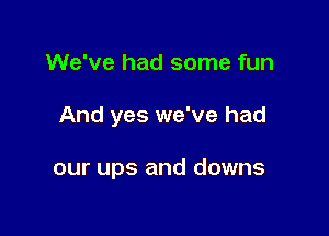 We've had some fun

And yes we've had

our ups and downs