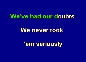 We've had our doubts

We never took

'em seriously