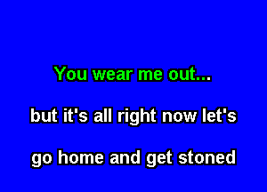 You wear me out...

but it's all right now let's

go home and get stoned