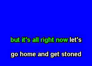 but it's all right now let's

go home and get stoned
