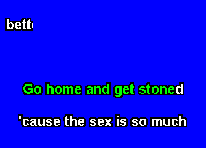 Go home and get stoned

'cause the sex is so much