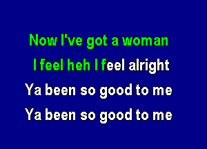 Now I've got a woman
I feel heh I feel alright

Ya been so good to me
Ya been so good to me