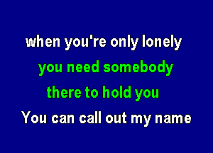 when you're only lonely
you need somebody
there to hold you

You can call out my name