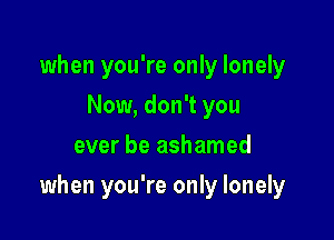 when you're only lonely
Now, don't you
ever be ashamed

when you're only lonely