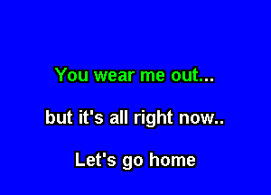 You wear me out...

but it's all right now..

Let's go home