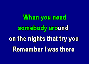 When you need
somebody around

on the nights that try you

Remember I was there