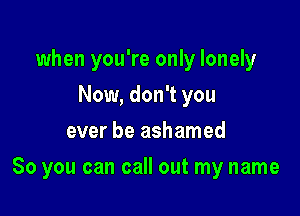 when you're only lonely
Now, don't you
ever be ashamed

So you can call out my name