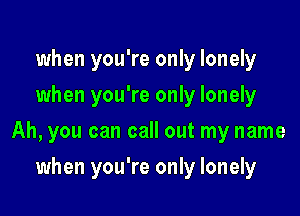 when you're only lonely
when you're only lonely

Ah, you can call out my name

when you're only lonely