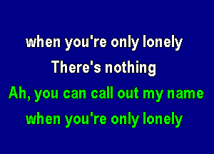 when you're only lonely
There's nothing

Ah, you can call out my name

when you're only lonely