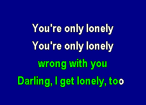 You're only lonely
You're only lonely
wrong with you

Darling, I get lonely, too