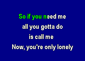 So if you need me
all you gotta do
is call me

Now, you're only lonely