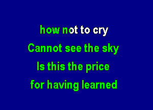 how not to cry
Cannot see the sky

Is this the price

for having learned
