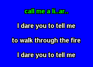 call me a li..ar..

I dare you to tell me

to walk through the fire

I dare you to tell me