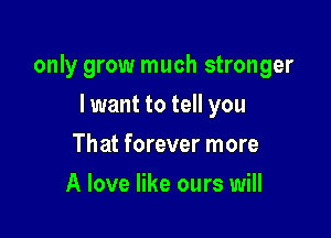 only grow much stronger

I want to tell you
That forever more
A love like ours will