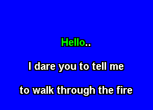Hello..

I dare you to tell me

to walk through the fire