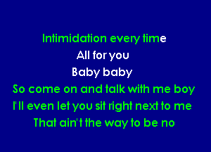 Intimidation everytime
All for you
Baby baby

80 come on and talk with me boy
I'll even let you sit right next to me
That ain'Hhe wayto be no