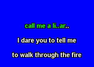 call me a li..ar..

I dare you to tell me

to walk through the fire