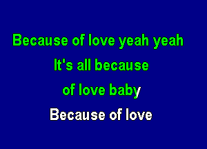 Because of love yeah yeah

It's all because
of love baby
Because of love