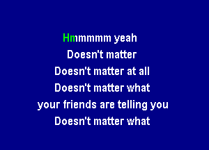 Hmmmmm yeah
Doesn't matter
Doesn't matter at all

Doesn't matter what
your friends are telling you
Doesn't matter what