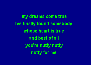 my dreams come true
I've finally found somebody
whose heart is true

and best 0! all

you're nutty nutty
nutty for me