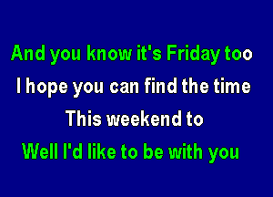 And you know it's Friday too

I hope you can find the time
This weekend to
Well I'd like to be with you