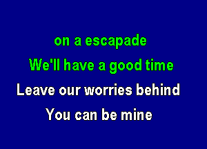 on a escapade

We'll have a good time

Leave our worries behind
You can be mine