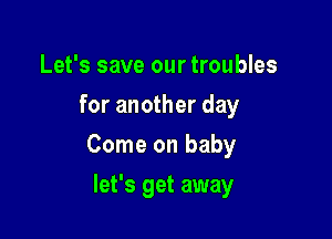 Let's save our troubles
for another day

Come on baby

let's get away