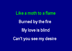 Like a moth to a flame
Burned by the fire
My love is blind

Can't you see my desire