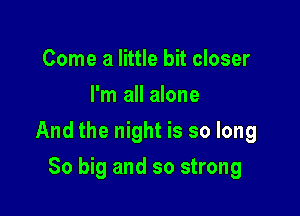 Come a little bit closer
I'm all alone

And the night is so long

So big and so strong