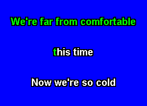 We're far from comfortable

this time

Now we're so cold