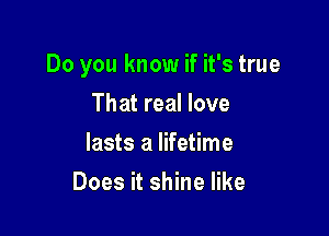 Do you know if it's true

That real love
lasts a lifetime
Does it shine like