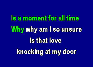 Is a moment for all time
Why why am I so unsure
Is that love

knocking at my door