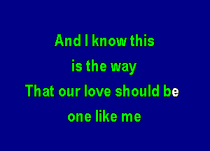 And I knowthis
is the way

That our love should be
one like me
