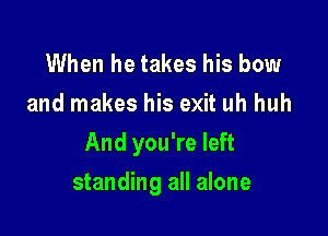 When he takes his bow
and makes his exit uh huh

And you're left

standing all alone