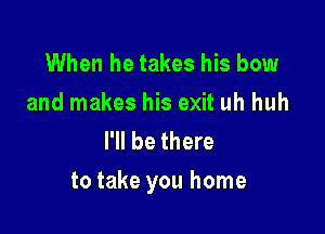 When he takes his bow
and makes his exit uh huh
I'll be there

to take you home