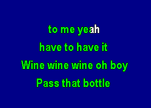 to me yeah
have to have it

Wine wine wine oh boy
Pass that bottle